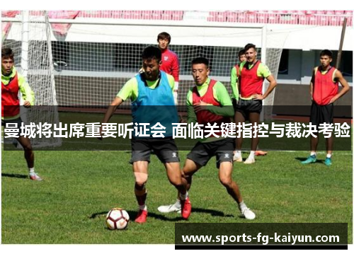 曼城将出席重要听证会 面临关键指控与裁决考验