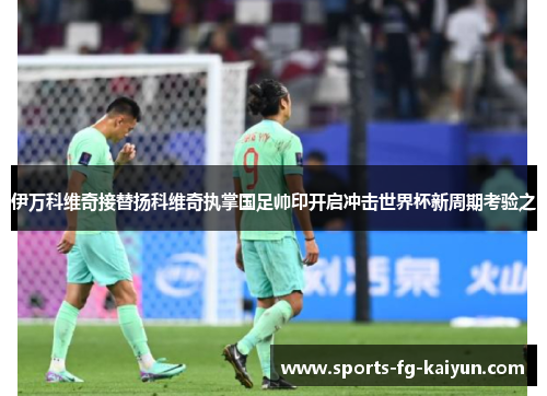 伊万科维奇接替扬科维奇执掌国足帅印开启冲击世界杯新周期考验之